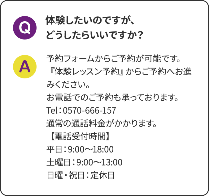 体験したいのですが、どうしたらいいですか？予約フォームからご予約が可能です。『体験レッスン予約』からご予約へお進みください。お電話でのご予約も承っております。 Tel：0570-666-157 通常の通話料金がかかります。【電話受付時間】平日：9:00～18:00 土曜日：9:00～13:00 日曜・祝日：定休日