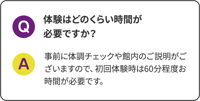 体験はどのくらい時間が必要ですか？事前に体調チェックや館内のご説明がございますので、初回体験時は60分程度お時間が必要です。