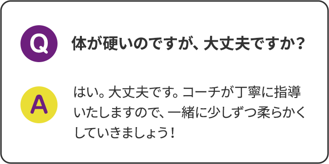 体が硬いのですが、大丈夫ですか？はい。大丈夫です。コーチが丁寧に指導いたしますので、一緒に少しずつ柔らかくしていきましょう！