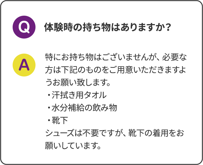 体験時の持ち物はありますか？特にお持ち物はございませんが、必要な方は下記のものをご用意いただきますようお願い致します。・汗拭き用タオル ・水分補給の飲み物 ・靴下 シューズは不要ですが、靴下の着用をお願いしています。