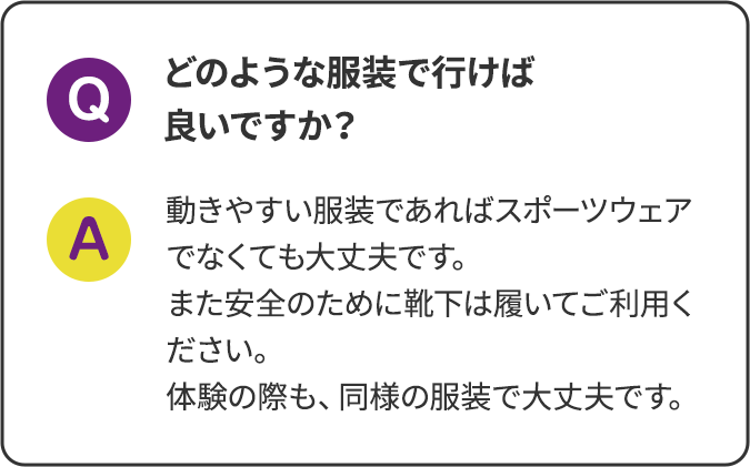 どのような服装で行けば良いですか？ 動きやすい服装であればスポーツウェアでなくても大丈夫です。また安全のために靴下は履いてご利用ください。体験の際も、同様の服装で大丈夫です。