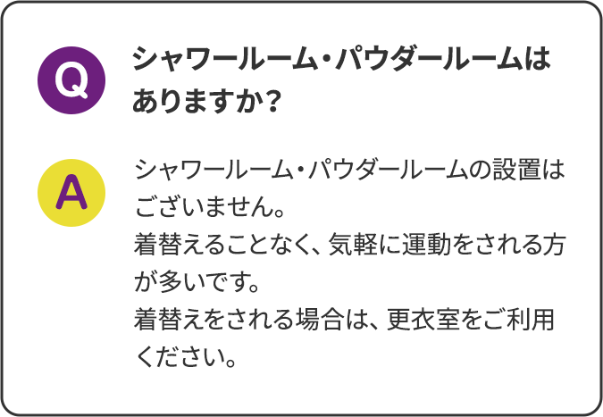 シャワールーム・パウダールームはありますか？ シャワールーム・パウダールームの設置はございません。着替えることなく、気軽に運動をされる方が多いです。着替えをされる場合は、更衣室をご利用ください。