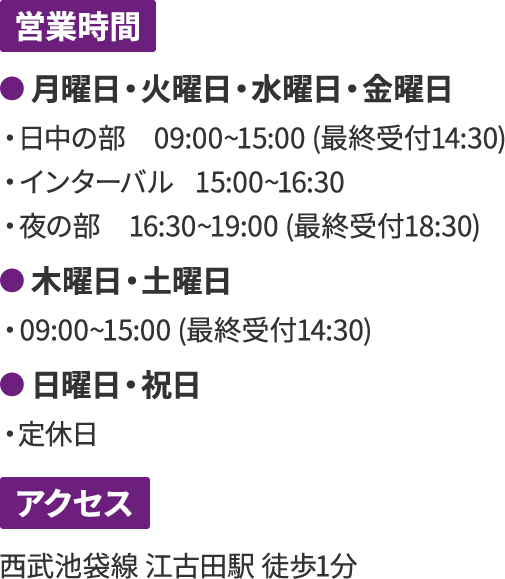 営業時間 ● 月曜日・火曜日・水曜日・金曜日 ・日中の部 09:00~15:00 (最終受付14:30) ・インターバル 15:00~16:30 ・夜の部 16:30~19:00 (最終受付18:30) ● 木曜日・土曜日 ・09:00~15:00 (最終受付14:30) ● 日曜日・祝日 ・定休日 アクセス 西武池袋線 江古田駅 徒歩1分